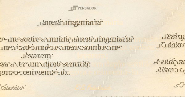 Janela imaginária Debruço-me sobre a minha janela imaginária E deixo-me ir até onde os meus sonhos me levarem; A vida passa a ter um duplo sentido, Viver o agor... Frase de E S Friedrich.
