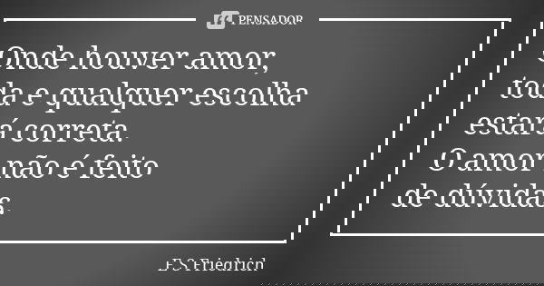 Onde houver amor, toda e qualquer escolha estará correta. O amor não é feito de dúvidas.... Frase de E S Friedrich.