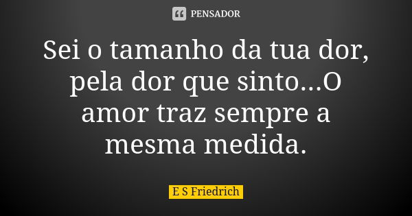 Sei o tamanho da tua dor, pela dor que sinto...O amor traz sempre a mesma medida.... Frase de E S Friedrich.