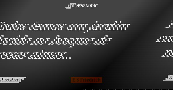 Todos temos um jardim colorido no bosque de nossas almas...... Frase de E S Friedrich.