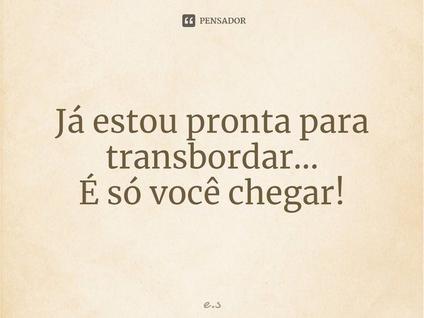 Já estou pronta para transbordar...
É só você chegar!... Frase de e.s.