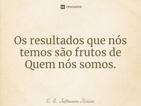 ⁠Os resultados que nós temos são frutos de Quem nós somos.... Frase de E. S. Jefferson Júnior.