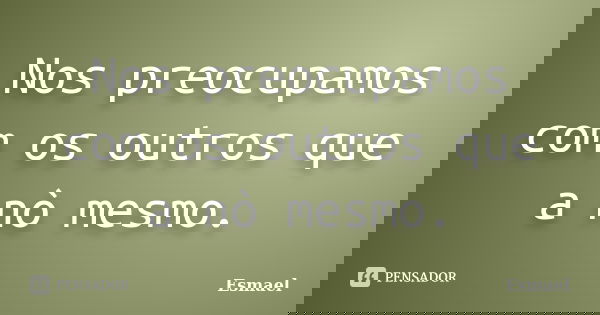 Nos preocupamos com os outros que a nò mesmo.... Frase de Esmael.