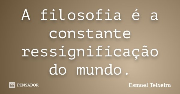 A filosofia é a constante ressignificação do mundo.... Frase de Esmael Teixeira.