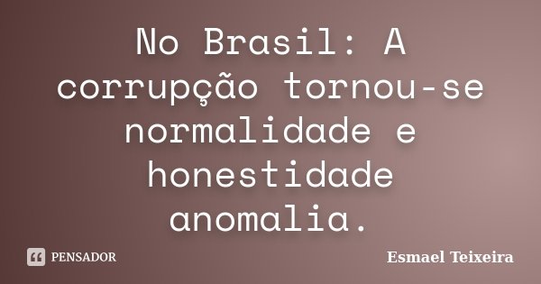 No Brasil: A corrupção tornou-se normalidade e honestidade anomalia.... Frase de Esmael Teixeira.