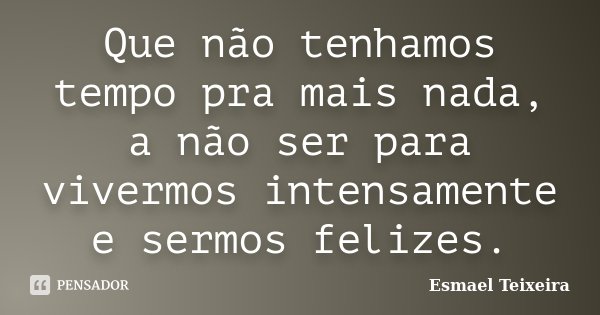 Que não tenhamos tempo pra mais nada, a não ser para vivermos intensamente e sermos felizes.... Frase de Esmael Teixeira.