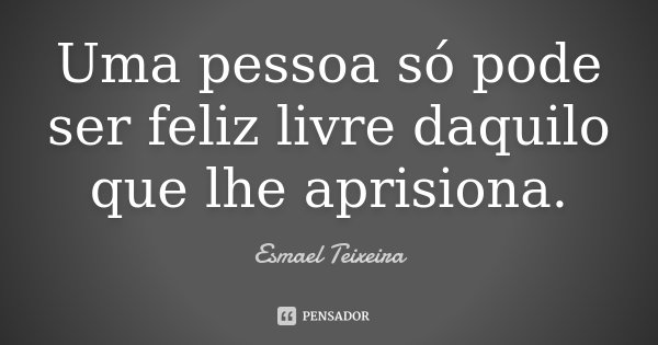 Uma pessoa só pode ser feliz livre daquilo que lhe aprisiona.... Frase de Esmael Teixeira.