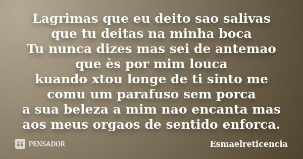 Lagrimas que eu deito sao salivas que tu deitas na minha boca Tu nunca dizes mas sei de antemao que ès por mim louca kuando xtou longe de ti sinto me comu um pa... Frase de Esmaelreticencia.