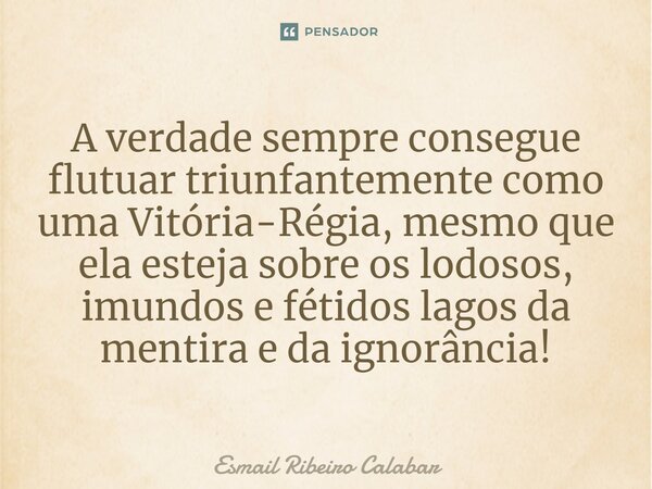 ⁠A verdade sempre consegue flutuar triunfantemente como uma Vitória-Régia, mesmo que ela esteja sobre os lodosos, imundos e fétidos lagos da mentira e da ignorâ... Frase de Esmail Ribeiro Calabar.