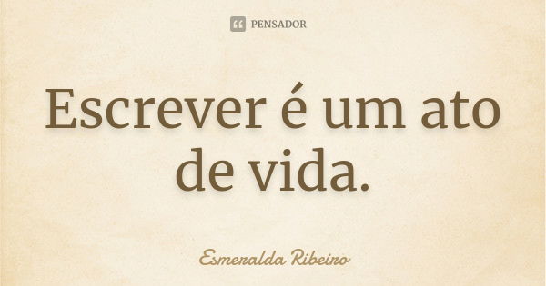 Escrever é um ato de vida.... Frase de Esmeralda Ribeiro.