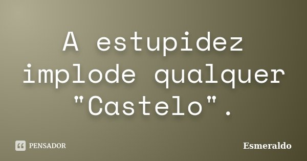 A estupidez implode qualquer "Castelo".... Frase de Esmeraldo.