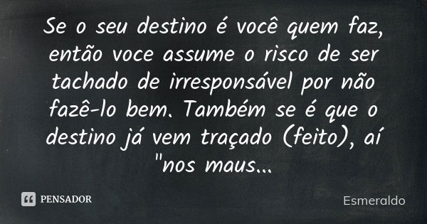 Se o seu destino é você quem faz, então voce assume o risco de ser tachado de irresponsável por não fazê-lo bem. Também se é que o destino já vem traçado (feito... Frase de Esmeraldo.