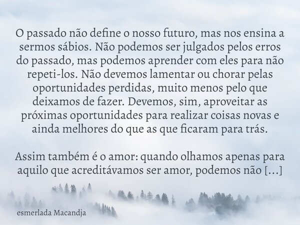 O passado não define o nosso futuro, mas nos ensina a sermos sábios. Não podemos ser julgados pelos erros do passado, mas podemos aprender com eles para não rep... Frase de esmerlada Macandja.