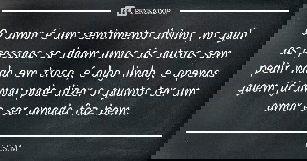O amor é um sentimento divino, no qual as pessoas se doam umas ás outras sem pedir nada em troca, é algo lindo, e apenas quem já amou pode dizer o quanto ter um... Frase de E.S.M.