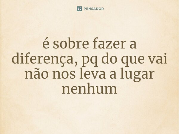 ⁠é sobre fazer a diferença, pq do que vai não nos leva a lugar nenhum