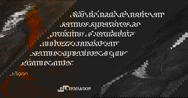 Não há nada de nobre em sermos superiores ao próximo. A verdadeira nobreza consiste em sermos superiores ao que éramos antes.... Frase de Esopo.