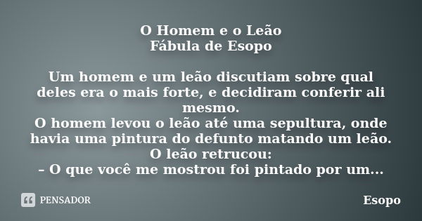 O Homem e o Leão Fábula de Esopo Um homem e um leão discutiam sobre qual deles era o mais forte, e decidiram conferir ali mesmo. O homem levou o leão até uma se... Frase de Esopo.