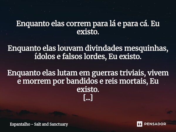 Enquanto elas correm para lá e para cá. Eu existo. Enquanto elas louvam divindades mesquinhas, ídolos e falsos lordes, Eu existo. Enquanto elas lutam em guerras... Frase de Espantalho - Salt and Sanctuary.