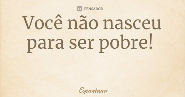 Você não nasceu para ser pobre!... Frase de Espartano.