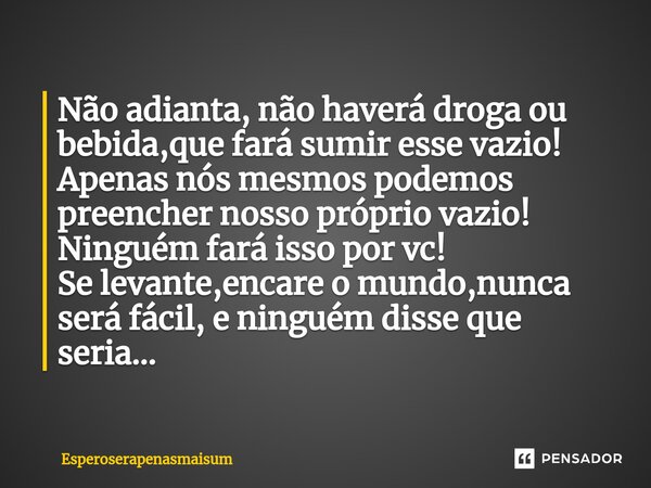 Não adianta, não haverá droga ou bebida,que fará sumir esse vazio! Apenas nós mesmos podemos preencher nosso próprio vazio! Ninguém fará isso por vc! Se levante... Frase de Esperoserapenasmaisum.