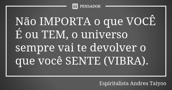 Não IMPORTA o que VOCÊ É ou TEM, o universo sempre vai te devolver o que você SENTE (VIBRA).... Frase de Espiritalista Andrea Taiyoo.