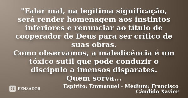 "Falar mal, na legítima significação, será render homenagem aos instintos inferiores e renunciar ao título de cooperador de Deus para ser crítico de suas o... Frase de Espírito: Emmanuel - Médium: Francisco Cândido Xavier.