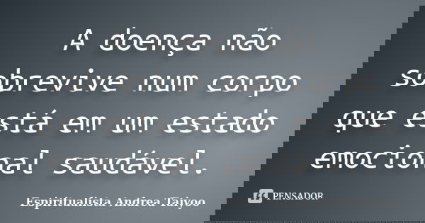A doença não sobrevive num corpo que está em um estado emocional saudável.... Frase de Espiritualista Andrea Taiyoo.