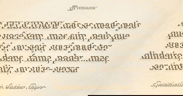 A FELICIDADE não se mede pelo que você tem, mas sim, pelo que você é, ou seja, você pode ter dinheiro, bens, fama, poder...mas, ser infeliz, ou vice-versa.... Frase de Espiritualista Andrea Taiyoo.
