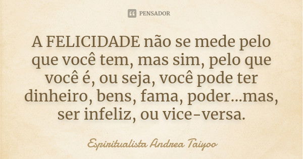 A FELICIDADE não se mede pelo que você tem, mas sim, pelo que você é, ou seja, você pode ter dinheiro, bens, fama, poder...mas, ser infeliz, ou vice-versa.... Frase de Espiritualista Andrea Taiyoo.