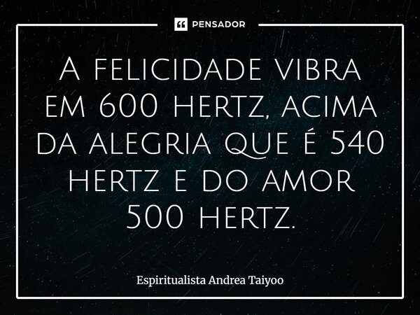 ⁠A felicidade vibra em 600 hertz, acima da alegria que é 540 hertz e do amor 500 hertz.... Frase de Espiritualista Andrea Taiyoo.