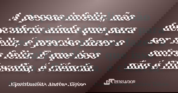 A pessoa infeliz, não descobriu ainda que para ser feliz, é preciso fazer o outro feliz. E que isso não é filosofia, é ciência.... Frase de Espiritualista Andrea Taiyoo.