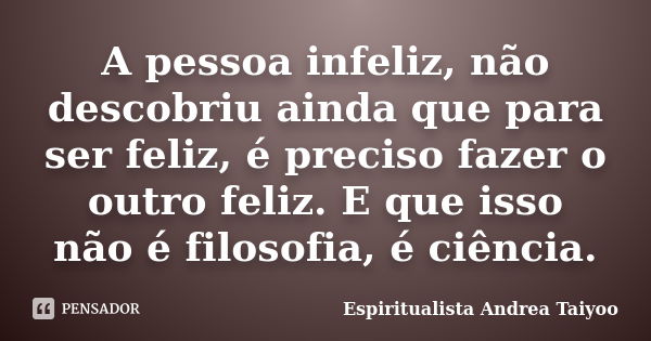 A pessoa infeliz, não descobriu ainda que para ser feliz, é preciso fazer o outro feliz. E que isso não é filosofia, é ciência.... Frase de Espiritualista Andrea Taiyoo.