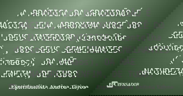 A PRÁTICA DA GRATIDÃO É MÁGICA, ELA APROXIMA VOCÊ DO SEU DEUS INTERIOR (centelha divina) , DOS SEUS SEMELHANTES ( irmãos), DA MÃE NATUREZA,ENFIM, DE TUDO.... Frase de Espiritualista Andrea Taiyoo.