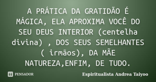 A PRÁTICA DA GRATIDÃO É MÁGICA, ELA APROXIMA VOCÊ DO SEU DEUS INTERIOR (centelha divina) , DOS SEUS SEMELHANTES ( irmãos), DA MÃE NATUREZA,ENFIM, DE TUDO.... Frase de Espiritualista Andrea Taiyoo.