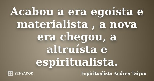 Acabou a era egoísta e materialista , a nova era chegou, a altruísta e espiritualista.... Frase de Espiritualista Andrea Taiyoo.