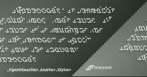 Depressão: o remédio ajuda mas, não cura. O que cura é a mudança na forma de pensar e agir daquilo que te causou depressão.... Frase de Espiritualista Andrea Taiyoo.