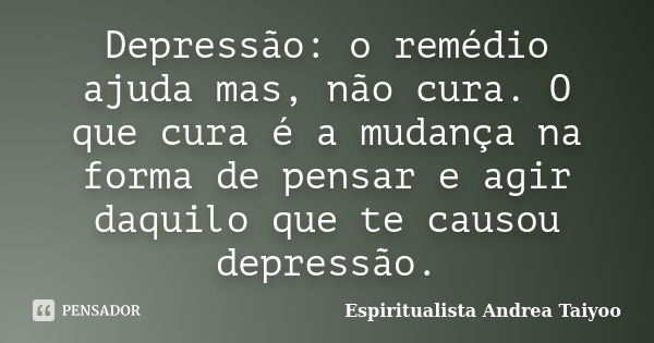 Depressão: o remédio ajuda mas, não cura. O que cura é a mudança na forma de pensar e agir daquilo que te causou depressão.... Frase de Espiritualista Andrea Taiyoo.