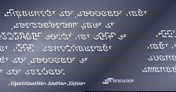 Enquanto as pessoas não perceberem que a FELICIDADE está no SER e não no TER, continuarão usando as pessoas e amando as coisas.... Frase de Espiritualista Andrea Taiyoo.