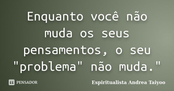 Enquanto você não muda os seus pensamentos, o seu "problema" não muda."... Frase de Espiritualista Andrea Taiyoo.