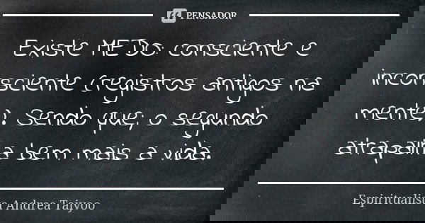 Existe MEDO: consciente e inconsciente (registros antigos na mente). Sendo que; o segundo atrapalha bem mais a vida.... Frase de Espiritualista Andrea Taiyoo.