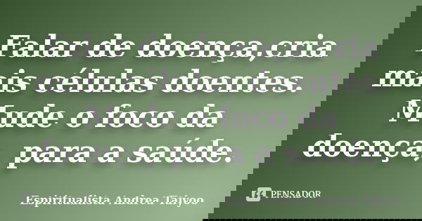 Falar de doença,cria mais células doentes. Mude o foco da doença, para a saúde.... Frase de Espiritualista Andrea Taiyoo.