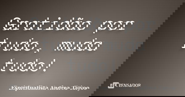 Gratidão por tudo, muda tudo!... Frase de Espiritualista Andrea Taiyoo.