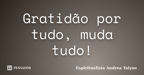 Gratidão por tudo, muda tudo!... Frase de Espiritualista Andrea Taiyoo.