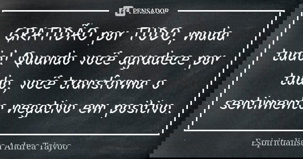 GRATIDÃO por TUDO, muda tudo! Quando você agradece por tudo, você transforma o sentimento negativo em positivo.... Frase de Espiritualista Andrea Taiyoo.