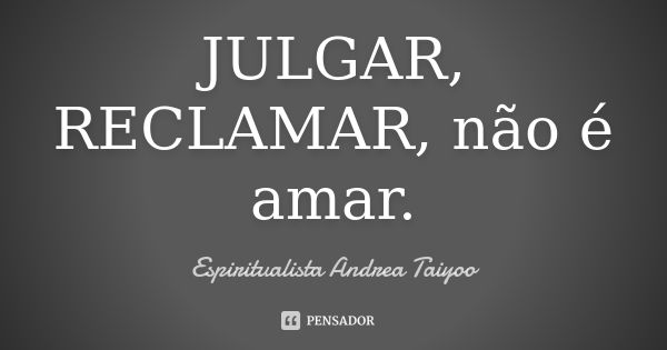 JULGAR, RECLAMAR, não é amar.... Frase de Espiritualista Andrea Taiyoo.