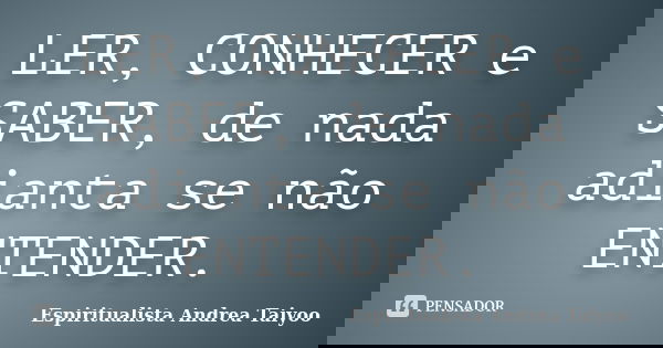 LER, CONHECER e SABER, de nada adianta se não ENTENDER.... Frase de Espiritualista Andrea Taiyoo.