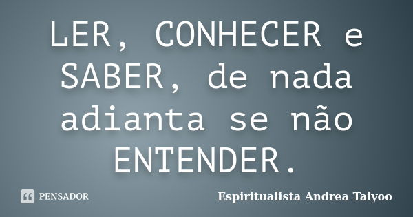 LER, CONHECER e SABER, de nada adianta se não ENTENDER.... Frase de Espiritualista Andrea Taiyoo.