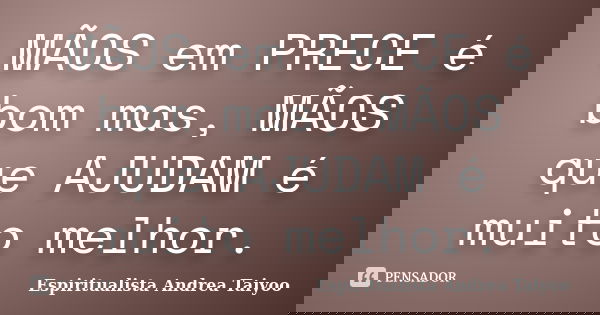 MÃOS em PRECE é bom mas, MÃOS que AJUDAM é muito melhor.... Frase de Espiritualista Andrea Taiyoo.