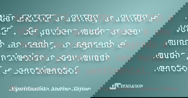 Não EXISTE o OUTRO, o OUTRO é VOCÊ . Se quiser mudar o seu mundo ao redor, o segredo é mudar primeiro o seu mundo mental e sentimental.... Frase de Espiritualista Andrea Taiyoo.