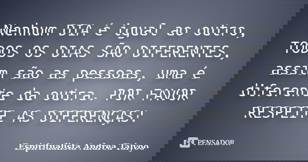 Nenhum DIA é igual ao outro, TODOS OS DIAS SÃO DIFERENTES, assim são as pessoas, uma é diferente da outra. POR FAVOR RESPEITE AS DIFERENÇAS!... Frase de Espiritualista Andrea Taiyoo.